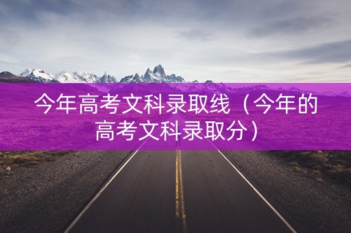 今年高考文科录取线（今年的高考文科录取分）