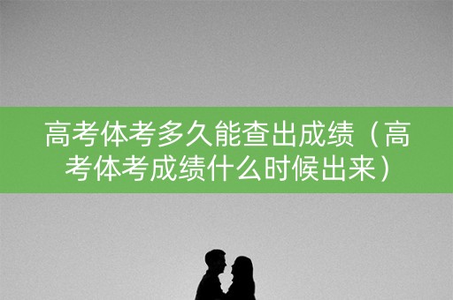 高考体考多久能查出成绩（高考体考成绩什么时候出来）