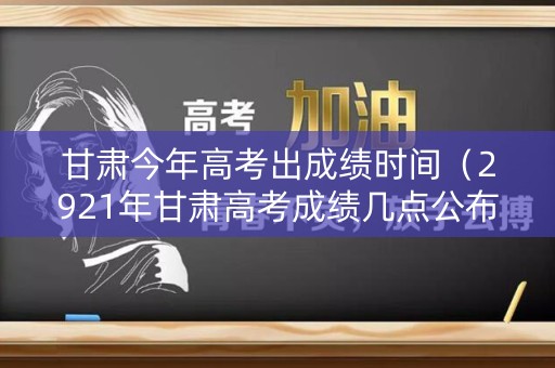 甘肃今年高考出成绩时间（2921年甘肃高考成绩几点公布）