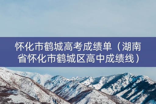 怀化市鹤城高考成绩单（湖南省怀化市鹤城区高中成绩线）