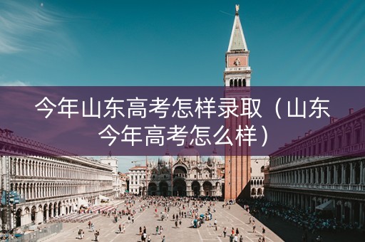 今年山东高考怎样录取（山东今年高考怎么样）