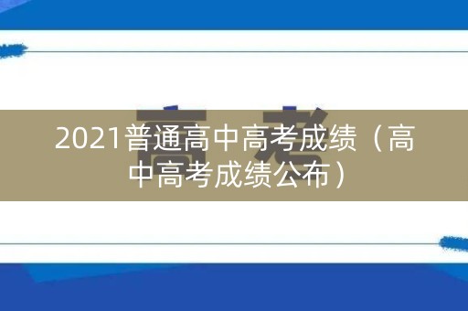 2021普通高中高考成绩（高中高考成绩公布）