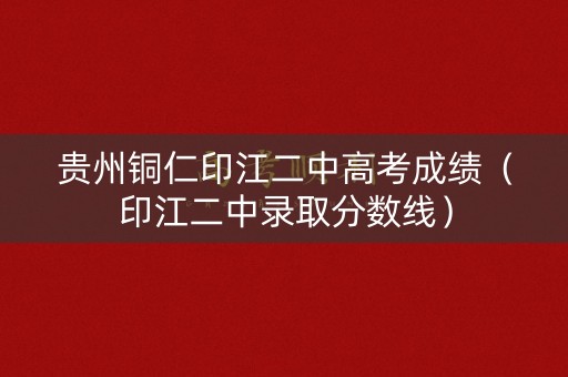 贵州铜仁印江二中高考成绩（印江二中录取分数线）