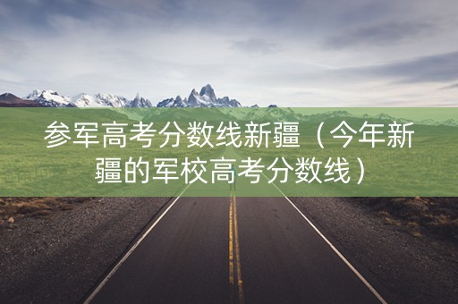 参军高考分数线新疆（今年新疆的军校高考分数线）