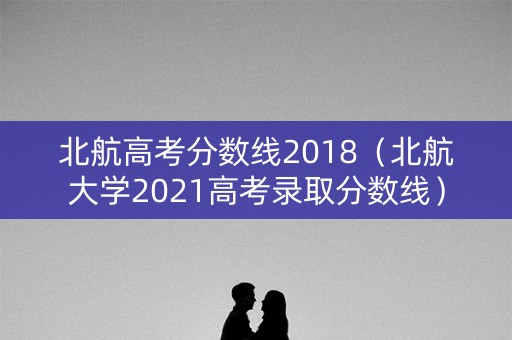 北航高考分数线2018（北航大学2021高考录取分数线）