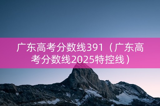广东高考分数线391（广东高考分数线2025特控线）