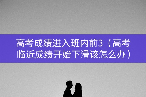 高考成绩进入班内前3（高考临近成绩开始下滑该怎么办）