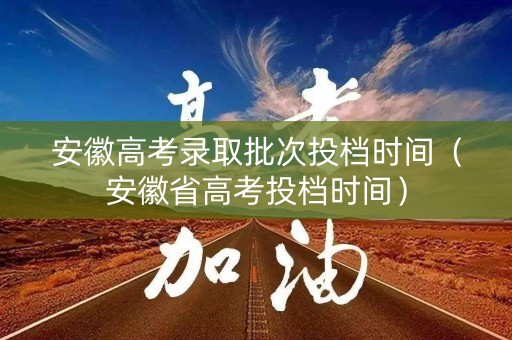 安徽高考录取批次投档时间（安徽省高考投档时间）