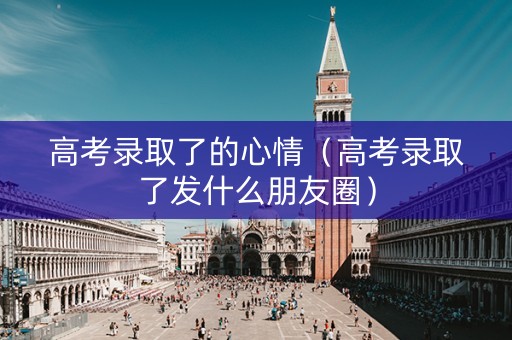 高考录取了的心情（高考录取了发什么朋友圈）