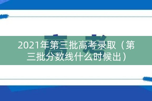 2021年第三批高考录取（第三批分数线什么时候出）