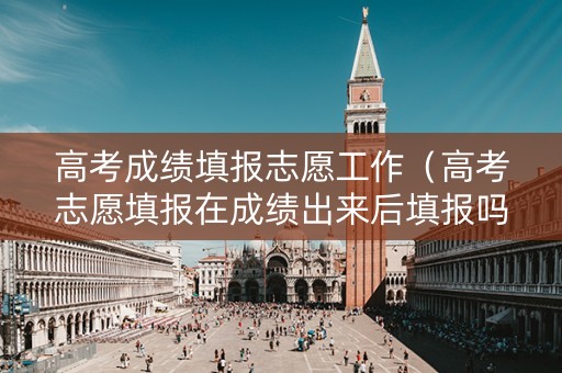 高考成绩填报志愿工作（高考志愿填报在成绩出来后填报吗）