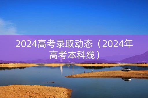 2024高考录取动态（2024年高考本科线）
