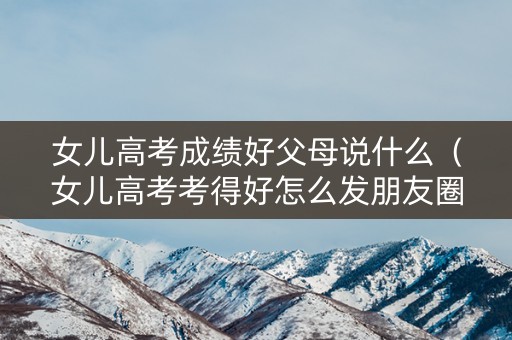 女儿高考成绩好父母说什么（女儿高考考得好怎么发朋友圈）