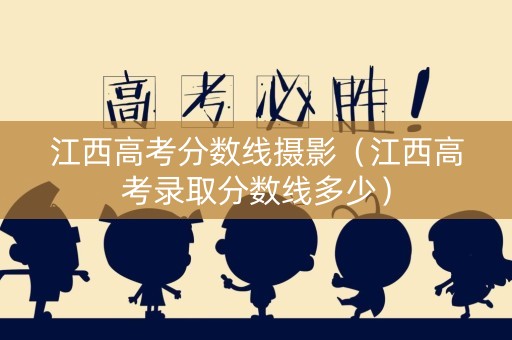 江西高考分数线摄影（江西高考录取分数线多少）