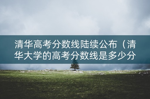 清华高考分数线陆续公布（清华大学的高考分数线是多少分）