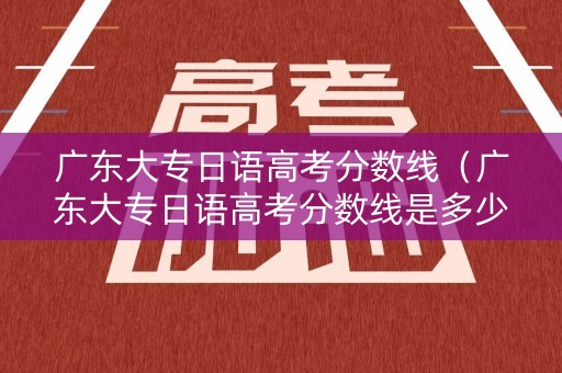 广东大专日语高考分数线（广东大专日语高考分数线是多少）