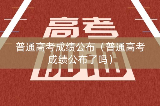 普通高考成绩公布（普通高考成绩公布了吗）