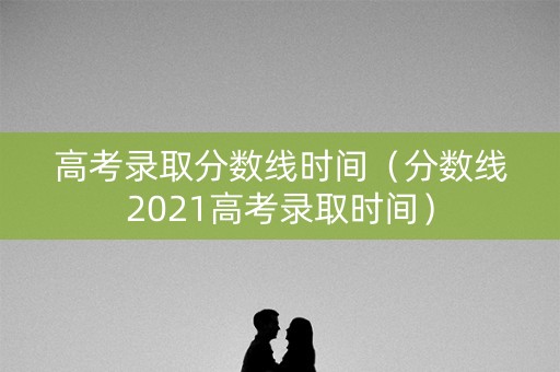高考录取分数线时间（分数线2021高考录取时间）