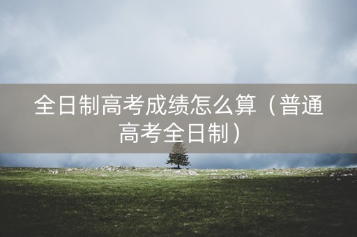 全日制高考成绩怎么算（普通高考全日制）