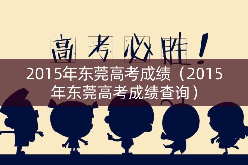 2015年东莞高考成绩（2015年东莞高考成绩查询）