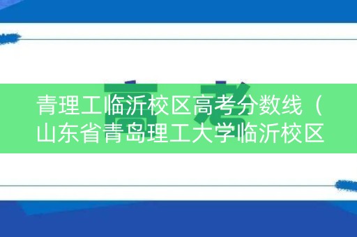 青理工临沂校区高考分数线（山东省青岛理工大学临沂校区分数线）