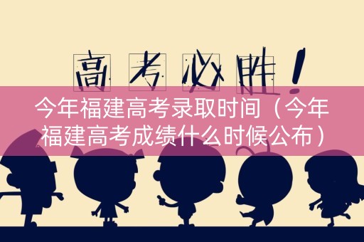 今年福建高考录取时间（今年福建高考成绩什么时候公布）