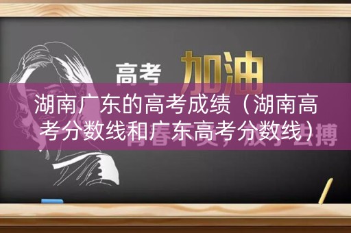 湖南广东的高考成绩（湖南高考分数线和广东高考分数线）