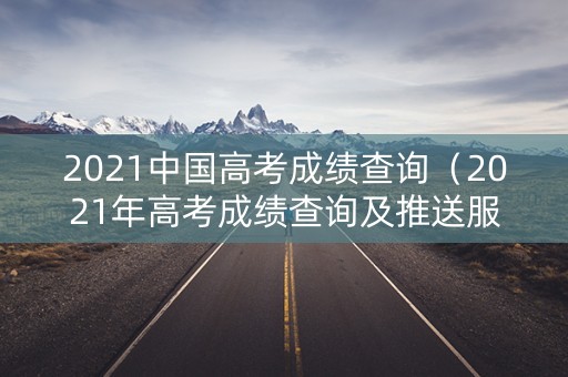 2021中国高考成绩查询（2021年高考成绩查询及推送服务）