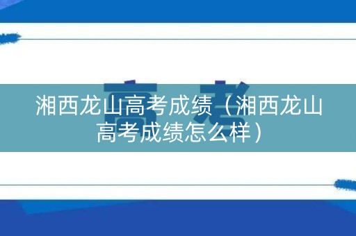 湘西龙山高考成绩（湘西龙山高考成绩怎么样）