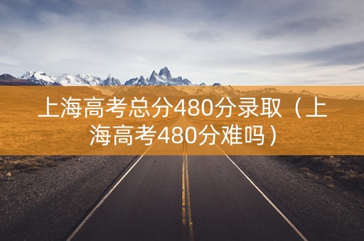 上海高考总分480分录取（上海高考480分难吗）