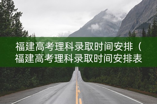 福建高考理科录取时间安排（福建高考理科录取时间安排表）