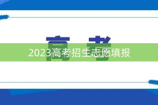 2023高考招生志愿填报 2023高考招生志愿填报