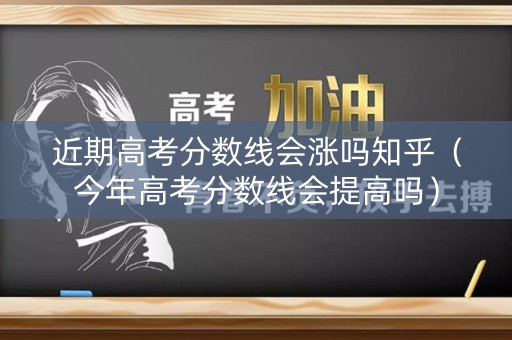 近期高考分数线会涨吗知乎（今年高考分数线会提高吗）