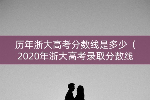 历年浙大高考分数线是多少（2020年浙大高考录取分数线是多少）