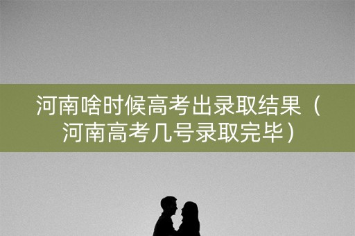 河南啥时候高考出录取结果（河南高考几号录取完毕）