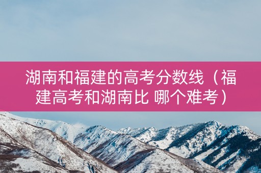 湖南和福建的高考分数线（福建高考和湖南比 哪个难考）