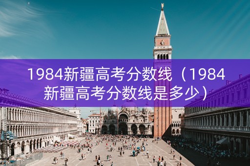 1984新疆高考分数线（1984新疆高考分数线是多少）