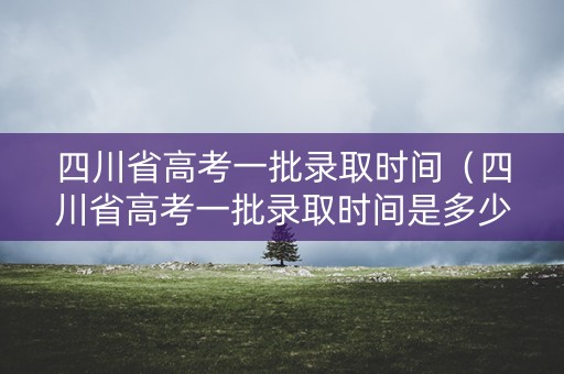 四川省高考一批录取时间（四川省高考一批录取时间是多少）