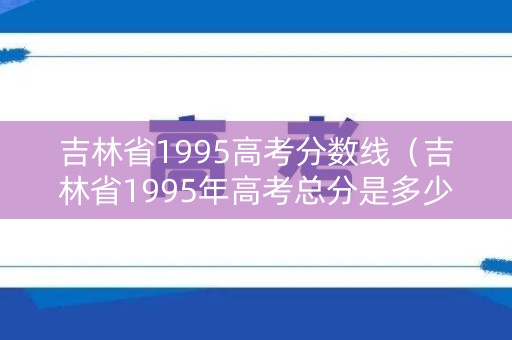 吉林省1995高考分数线（吉林省1995年高考总分是多少）