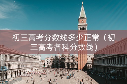 初三高考分数线多少正常（初三高考各科分数线）