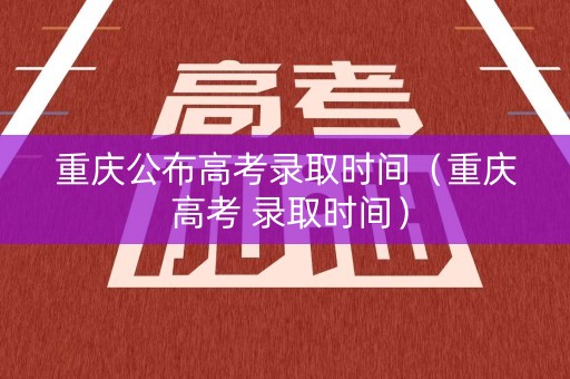 重庆公布高考录取时间（重庆 高考 录取时间）
