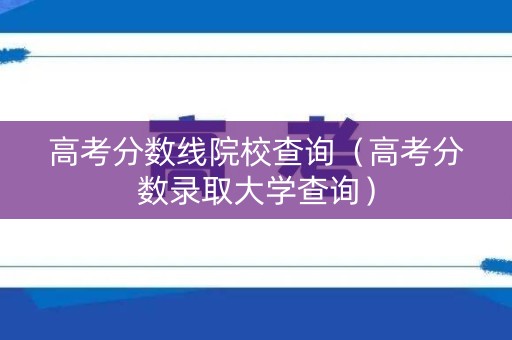 高考分数线院校查询（高考分数录取大学查询）
