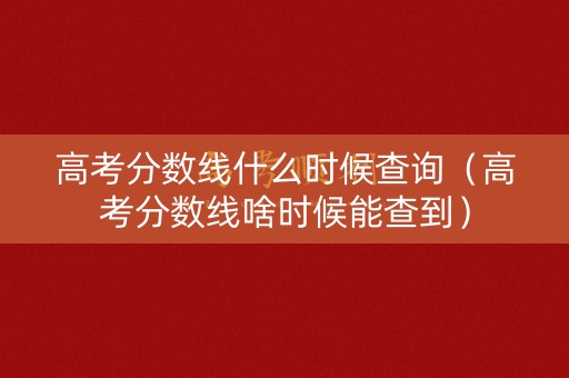 高考分数线什么时候查询（高考分数线啥时候能查到）