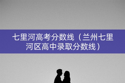 七里河高考分数线（兰州七里河区高中录取分数线）
