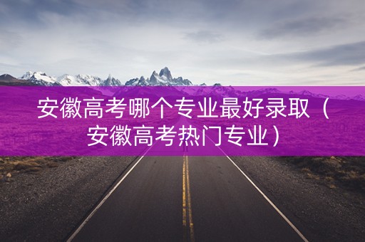 安徽高考哪个专业最好录取（安徽高考热门专业）
