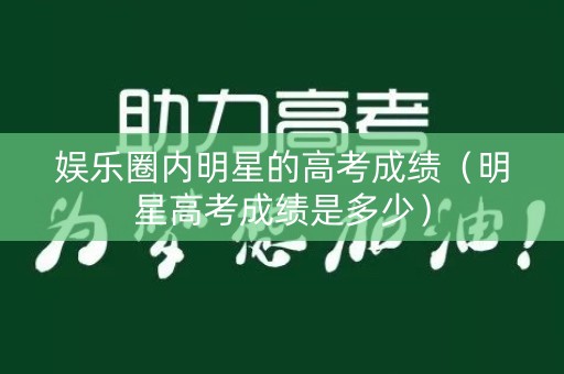 娱乐圈内明星的高考成绩（明星高考成绩是多少）