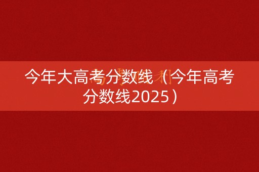 今年大高考分数线（今年高考分数线2025）