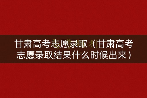甘肃高考志愿录取（甘肃高考志愿录取结果什么时候出来）
