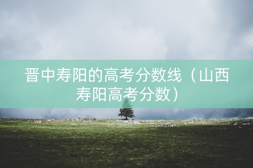 晋中寿阳的高考分数线（山西寿阳高考分数）