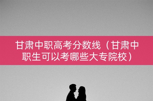 甘肃中职高考分数线（甘肃中职生可以考哪些大专院校）